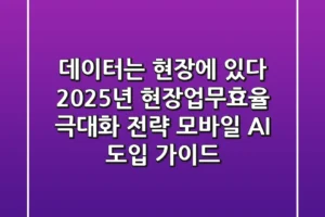 “데이터는 현장에 있다”, 2025년 현장업무효율 극대화 전략: 모바일 AI 도입 가이드