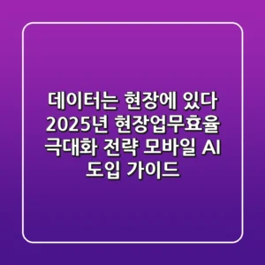 "데이터는 현장에 있다", 2025년 현장업무효율 극대화 전략: 모바일 AI 도입 가이드
