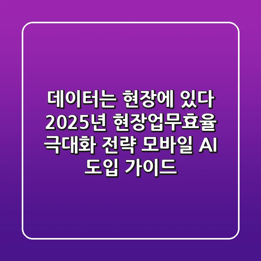 "데이터는 현장에 있다", 2025년 현장업무효율 극대화 전략: 모바일 AI 도입 가이드